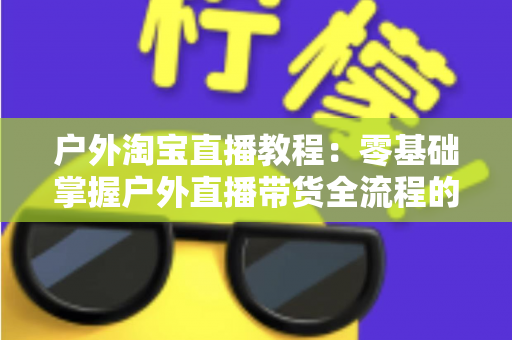 户外淘宝直播教程:零基础掌握户外直播带货全流程的实战指南 户外淘宝直播教程:零基础掌握户外直播带货全流程的实战指南