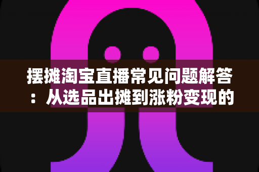 摆摊淘宝直播常见问题解答:从选品出摊到涨粉变现的全流程实战指南 摆摊淘宝直播常见问题解答:从选品出摊到涨粉变现的全流程实战指南