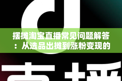 摆摊淘宝直播常见问题解答：从选品出摊到涨粉变现的全流程实战指南