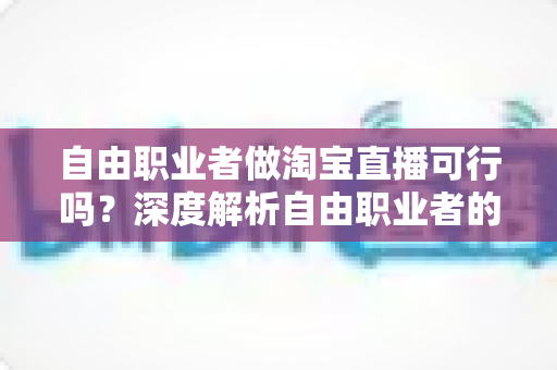 自由职业者做淘宝直播可行吗?深度解析自由职业者的淘宝直播创业机遇与实操指南 自由职业者做淘宝直播可行吗?深度解析自由职业者的淘宝直播创业机遇与实操指南