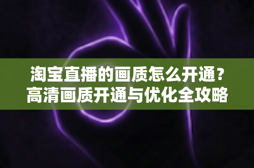 淘宝直播的画质怎么开通？高清画质开通与优化全攻略