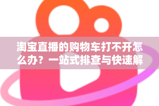 淘宝直播的购物车打不开怎么办?一站式排查与快速解决全攻略 淘宝直播的购物车打不开怎么办?一站式排查与快速解决全攻略