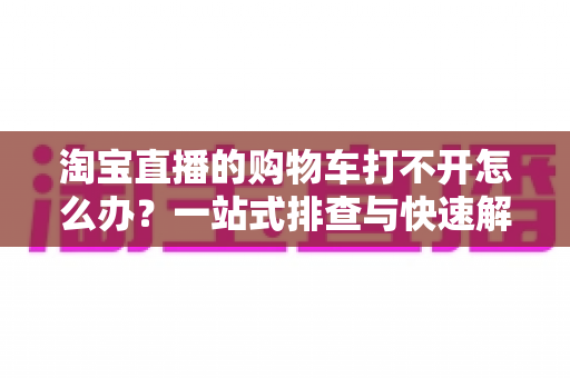 淘宝直播的购物车打不开怎么办?一站式排查与快速解决全攻略 淘宝直播的购物车打不开怎么办?一站式排查与快速解决全攻略