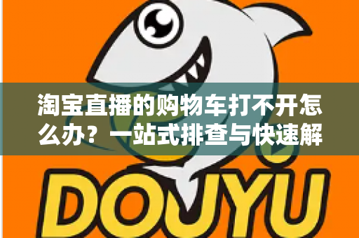 淘宝直播的购物车打不开怎么办？一站式排查与快速解决全攻略