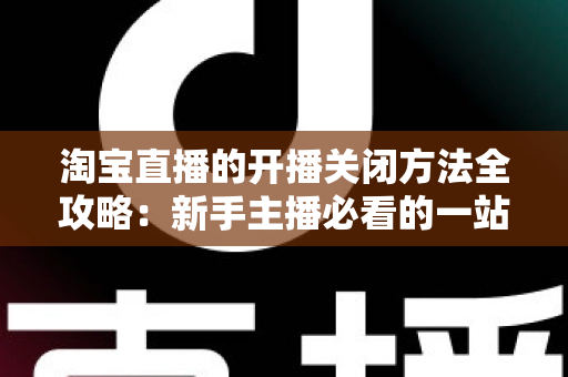 淘宝直播的开播关闭方法全攻略：新手主播必看的一站式操作指南与实用技巧分享
