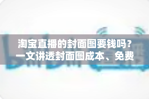 淘宝直播的封面图要钱吗？一文讲透封面图成本、免费制作方法与引流技巧