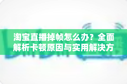 淘宝直播掉帧怎么办？全面解析卡顿原因与实用解决方案，让直播流畅不卡顿