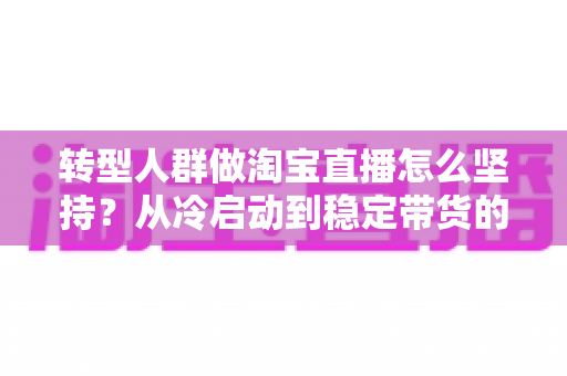 转型人群做淘宝直播怎么坚持？从冷启动到稳定带货的完整心态与行动指南