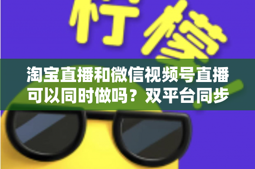 淘宝直播和微信视频号直播可以同时做吗?双平台同步直播全攻略与运营指南 淘宝直播和微信视频号直播可以同时做吗?双平台同步直播全攻略与运营指南