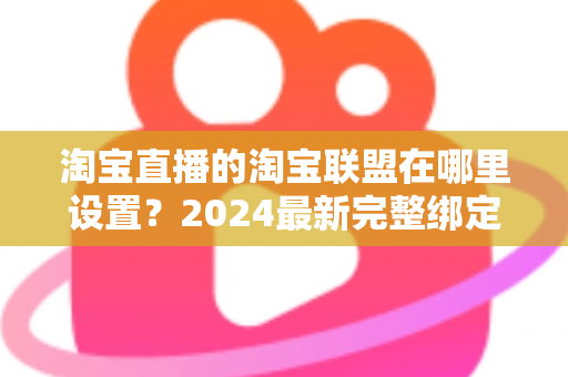淘宝直播的淘宝联盟在哪里设置?2024最新完整绑定教程与收益提升指南 淘宝直播的淘宝联盟在哪里设置?2024最新完整绑定教程与收益提升指南