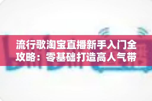 流行歌淘宝直播新手入门全攻略：零基础打造高人气带货直播间