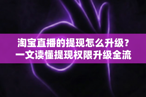 淘宝直播的提现怎么升级?一文读懂提现权限升级全流程与实用技巧 淘宝直播的提现怎么升级?一文读懂提现权限升级全流程与实用技巧