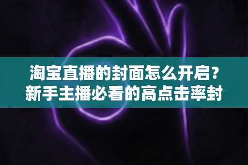 淘宝直播的封面怎么开启？新手主播必看的高点击率封面设置全攻略