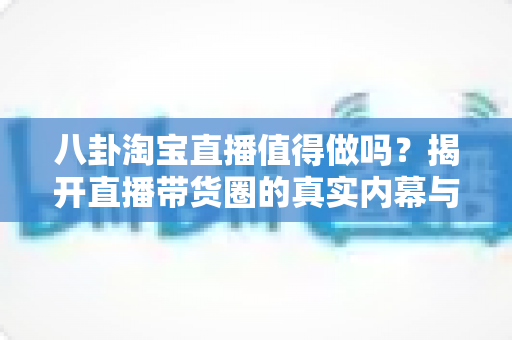 八卦淘宝直播值得做吗?揭开直播带货圈的真实内幕与赚钱真相全解析 八卦淘宝直播值得做吗?揭开直播带货圈的真实内幕与赚钱真相全解析