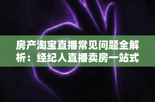 房产淘宝直播常见问题全解析:经纪人直播卖房一站式避坑指南 房产淘宝直播常见问题全解析:经纪人直播卖房一站式避坑指南