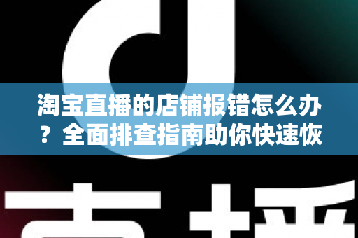 淘宝直播的店铺报错怎么办？全面排查指南助你快速恢复直播运营