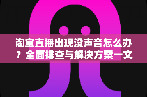 淘宝直播出现没声音怎么办？全面排查与解决方案一文学会