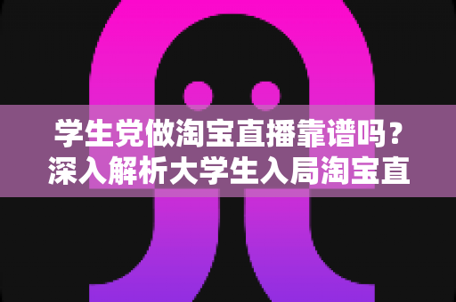 学生党做淘宝直播靠谱吗?深入解析大学生入局淘宝直播的优势、风险与实用指南 学生党做淘宝直播靠谱吗?深入解析大学生入局淘宝直播的优势、风险与实用指南