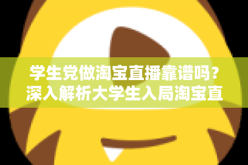 学生党做淘宝直播靠谱吗?深入解析大学生入局淘宝直播的优势、风险与实用指南 学生党做淘宝直播靠谱吗?深入解析大学生入局淘宝直播的优势、风险与实用指南