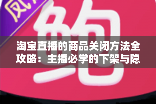 淘宝直播的商品关闭方法全攻略：主播必学的下架与隐藏操作技巧