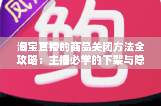 淘宝直播的商品关闭方法全攻略：主播必学的下架与隐藏操作技巧