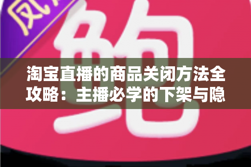 淘宝直播的商品关闭方法全攻略：主播必学的下架与隐藏操作技巧
