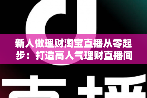 新人做理财淘宝直播从零起步:打造高人气理财直播间的完整实战指南 新人做理财淘宝直播从零起步:打造高人气理财直播间的完整实战指南
