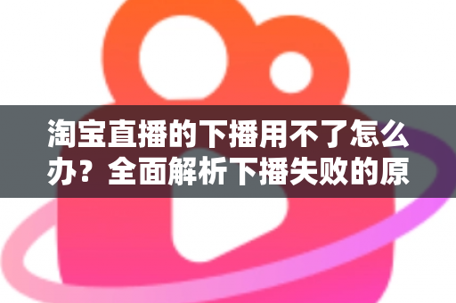 淘宝直播的下播用不了怎么办?全面解析下播失败的原因与解决方案 淘宝直播的下播用不了怎么办?全面解析下播失败的原因与解决方案
