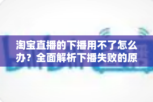淘宝直播的下播用不了怎么办？全面解析下播失败的原因与解决方案