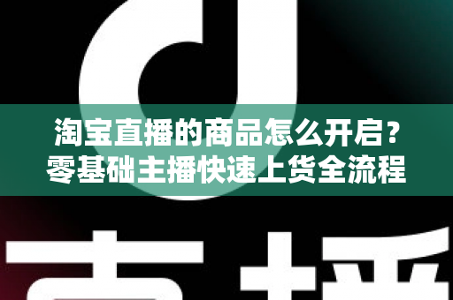 淘宝直播的商品怎么开启?零基础主播快速上货全流程实战指南 淘宝直播的商品怎么开启?零基础主播快速上货全流程实战指南