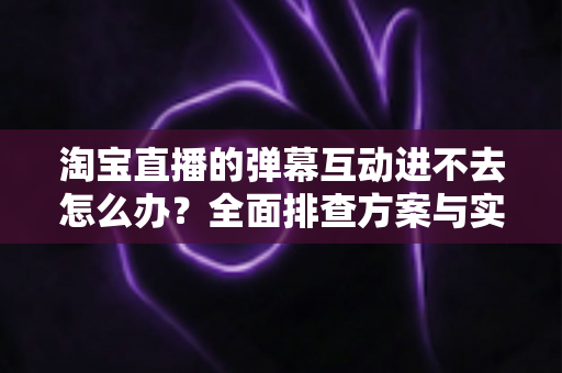 淘宝直播的弹幕互动进不去怎么办?全面排查方案与实用修复技巧助你快速恢复互动体验 淘宝直播的弹幕互动进不去怎么办?全面排查方案与实用修复技巧助你快速恢复互动体验