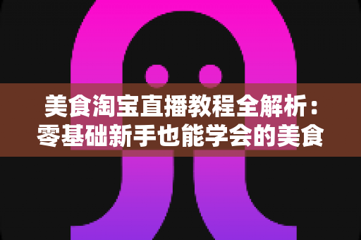 美食淘宝直播教程全解析:零基础新手也能学会的美食带货实战攻略 美食淘宝直播教程全解析:零基础新手也能学会的美食带货实战攻略
