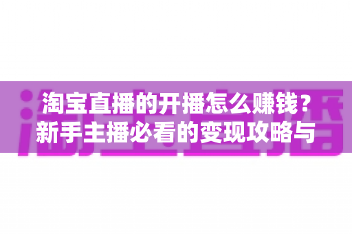 淘宝直播的开播怎么赚钱?新手主播必看的变现攻略与实战指南 淘宝直播的开播怎么赚钱?新手主播必看的变现攻略与实战指南