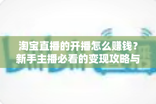 淘宝直播的开播怎么赚钱？新手主播必看的变现攻略与实战指南