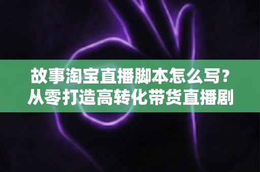 故事淘宝直播脚本怎么写？从零打造高转化带货直播剧本的完整指南