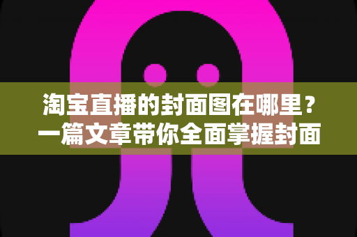 淘宝直播的封面图在哪里?一篇文章带你全面掌握封面图的查找、设置与优化技巧 淘宝直播的封面图在哪里?一篇文章带你全面掌握封面图的查找、设置与优化技巧