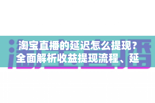 淘宝直播的延迟怎么提现?全面解析收益提现流程、延迟原因与快速到账技巧 淘宝直播的延迟怎么提现?全面解析收益提现流程、延迟原因与快速到账技巧
