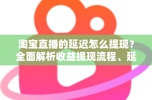 淘宝直播的延迟怎么提现？全面解析收益提现流程、延迟原因与快速到账技巧
