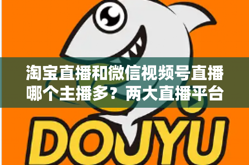 淘宝直播和微信视频号直播哪个主播多？两大直播平台主播生态深度对比解析
