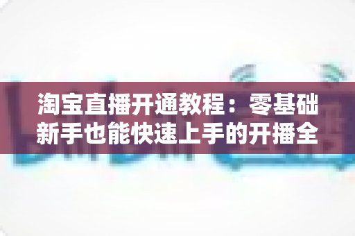 淘宝直播开通教程：零基础新手也能快速上手的开播全攻略