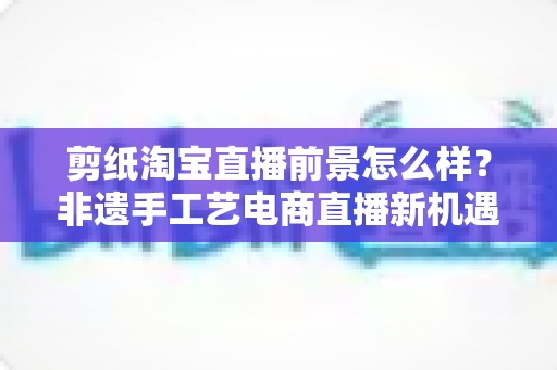 剪纸淘宝直播前景怎么样?非遗手工艺电商直播新机遇深度解析 剪纸淘宝直播前景怎么样?非遗手工艺电商直播新机遇深度解析
