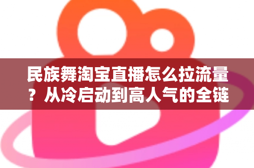 民族舞淘宝直播怎么拉流量?从冷启动到高人气的全链路实战运营指南 民族舞淘宝直播怎么拉流量?从冷启动到高人气的全链路实战运营指南
