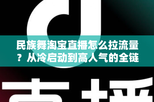 民族舞淘宝直播怎么拉流量?从冷启动到高人气的全链路实战运营指南 民族舞淘宝直播怎么拉流量?从冷启动到高人气的全链路实战运营指南