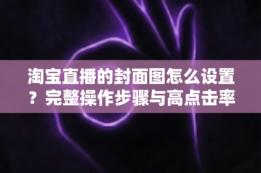 淘宝直播的封面图怎么设置?完整操作步骤与高点击率设计技巧全解析 淘宝直播的封面图怎么设置?完整操作步骤与高点击率设计技巧全解析
