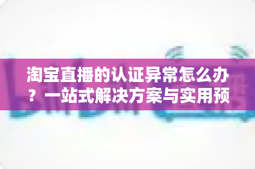 淘宝直播的认证异常怎么办?一站式解决方案与实用预防指南全解析 淘宝直播的认证异常怎么办?一站式解决方案与实用预防指南全解析