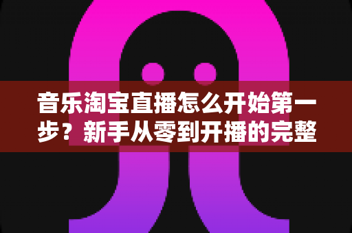 音乐淘宝直播怎么开始第一步？新手从零到开播的完整入门指南
