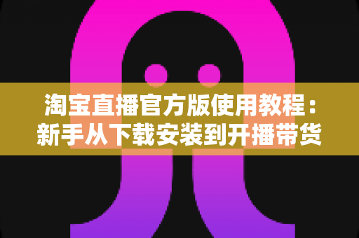 淘宝直播官方版使用教程:新手从下载安装到开播带货的全流程指南 淘宝直播官方版使用教程:新手从下载安装到开播带货的全流程指南
