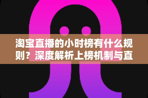 淘宝直播的小时榜有什么规则？深度解析上榜机制与直播运营实战指南