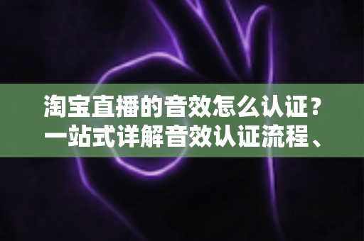 淘宝直播的音效怎么认证？一站式详解音效认证流程、版权合规与直播间音频优化全攻略