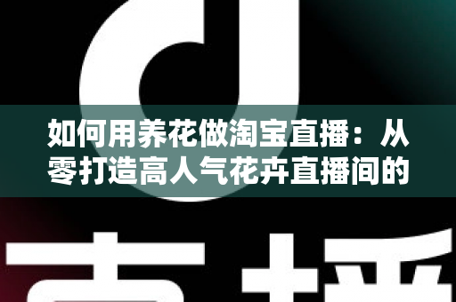 如何用养花做淘宝直播：从零打造高人气花卉直播间的完整运营指南